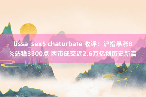 lissa_sex5 chaturbate 收评：沪指暴涨8%站稳3300点 两市成交近2.6万亿创历史新高