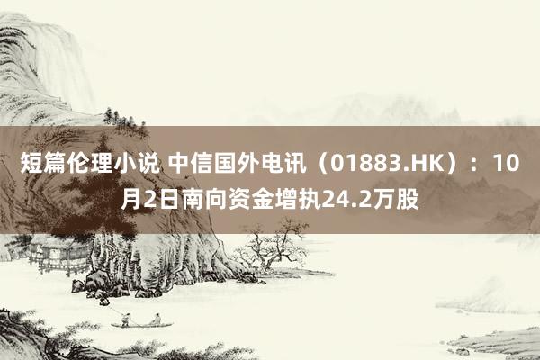 短篇伦理小说 中信国外电讯（01883.HK）：10月2日南向资金增执24.2万股