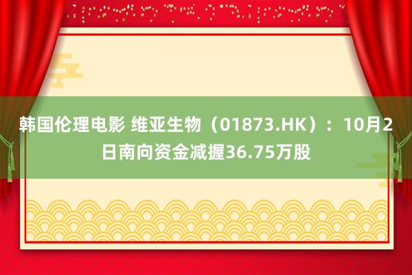 韩国伦理电影 维亚生物（01873.HK）：10月2日南向资金减握36.75万股