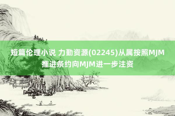 短篇伦理小说 力勤资源(02245)从属按照MJM推进条约向MJM进一步注资