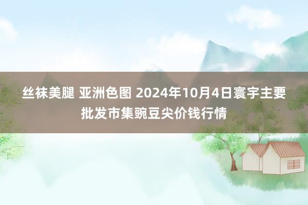 丝袜美腿 亚洲色图 2024年10月4日寰宇主要批发市集豌豆尖价钱行情