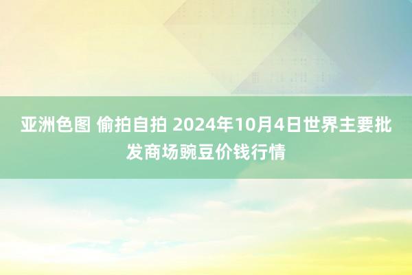 亚洲色图 偷拍自拍 2024年10月4日世界主要批发商场豌豆价钱行情