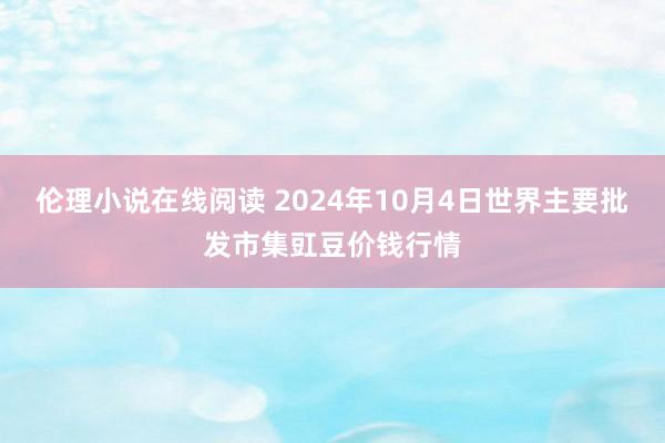 伦理小说在线阅读 2024年10月4日世界主要批发市集豇豆价钱行情