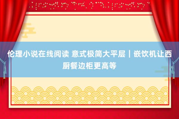 伦理小说在线阅读 意式极简大平层｜嵌饮机让西厨餐边柜更高等