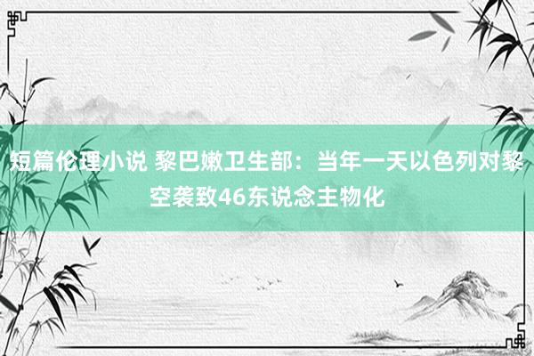 短篇伦理小说 黎巴嫩卫生部：当年一天以色列对黎空袭致46东说念主物化