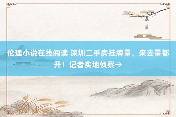 伦理小说在线阅读 深圳二手房挂牌量、来去量都升！记者实地侦察→