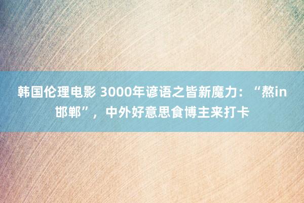 韩国伦理电影 3000年谚语之皆新魔力：“熬in邯郸”，中外好意思食博主来打卡