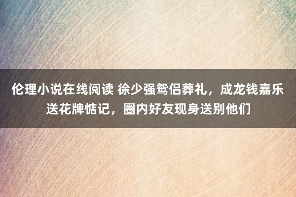 伦理小说在线阅读 徐少强鸳侣葬礼，成龙钱嘉乐送花牌惦记，圈内好友现身送别他们