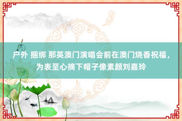 户外 捆绑 那英澳门演唱会前在澳门烧香祝福，为表至心摘下帽子像素颜刘嘉玲