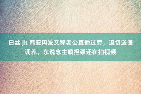 白丝 jk 韩安冉发文称老公直播过劳，迫切送医调养，东说念主躺担架还在拍视频