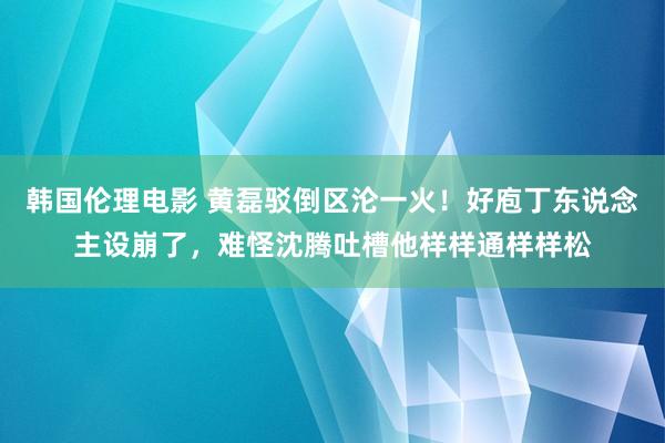 韩国伦理电影 黄磊驳倒区沦一火！好庖丁东说念主设崩了，难怪沈腾吐槽他样样通样样松