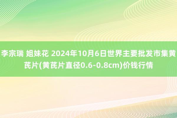 李宗瑞 姐妹花 2024年10月6日世界主要批发市集黄芪片(黄芪片直径0.6-0.8cm)价钱行情