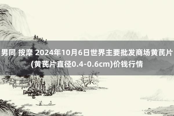 男同 按摩 2024年10月6日世界主要批发商场黄芪片(黄芪片直径0.4-0.6cm)价钱行情