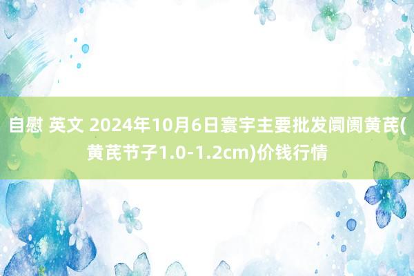 自慰 英文 2024年10月6日寰宇主要批发阛阓黄芪(黄芪节子1.0-1.2cm)价钱行情