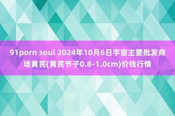 91porn soul 2024年10月6日宇宙主要批发商场黄芪(黄芪节子0.8-1.0cm)价钱行情