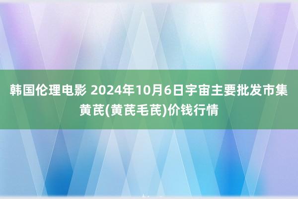 韩国伦理电影 2024年10月6日宇宙主要批发市集黄芪(黄芪毛芪)价钱行情