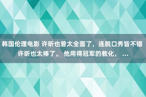 韩国伦理电影 许昕也曾太全面了，连脱口秀皆不错 许昕也太棒了。 他用得冠军的教化， ...