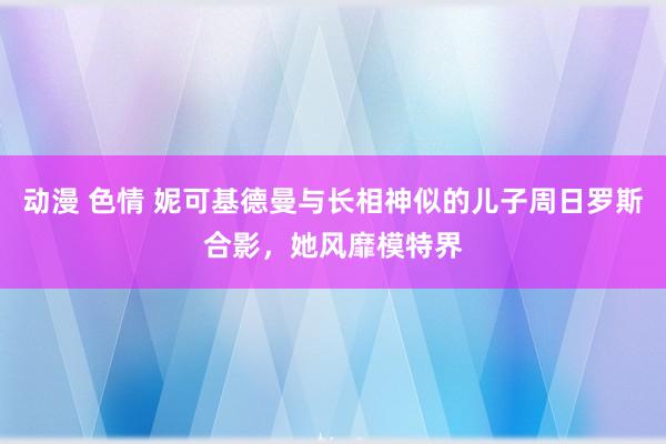 动漫 色情 妮可基德曼与长相神似的儿子周日罗斯合影，她风靡模特界