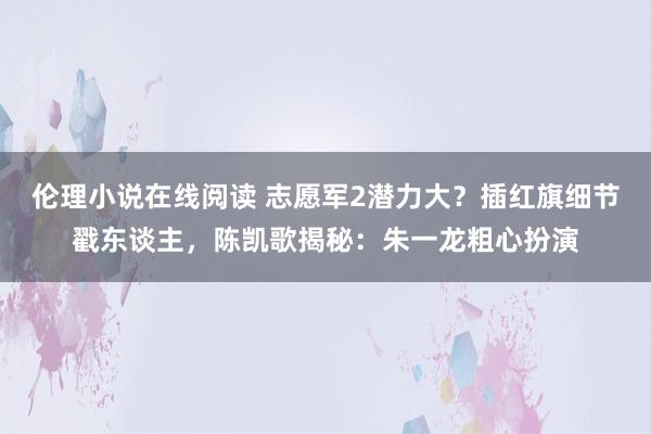 伦理小说在线阅读 志愿军2潜力大？插红旗细节戳东谈主，陈凯歌揭秘：朱一龙粗心扮演