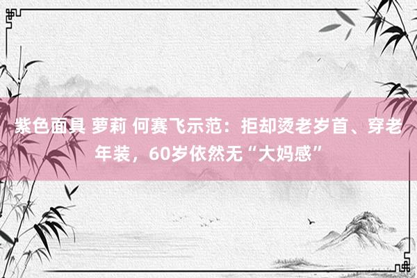 紫色面具 萝莉 何赛飞示范：拒却烫老岁首、穿老年装，60岁依然无“大妈感”