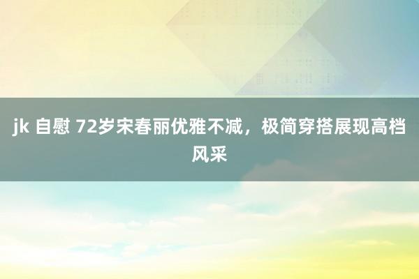 jk 自慰 72岁宋春丽优雅不减，极简穿搭展现高档风采