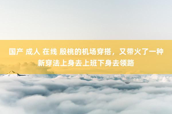 国产 成人 在线 殷桃的机场穿搭，又带火了一种新穿法上身去上班下身去领路