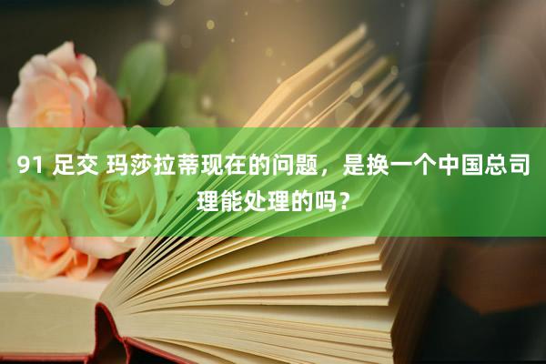 91 足交 玛莎拉蒂现在的问题，是换一个中国总司理能处理的吗？