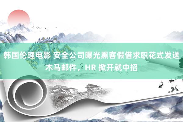 韩国伦理电影 安全公司曝光黑客假借求职花式发送木马邮件，HR 掀开就中招