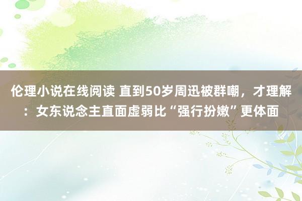 伦理小说在线阅读 直到50岁周迅被群嘲，才理解：女东说念主直面虚弱比“强行扮嫩”更体面