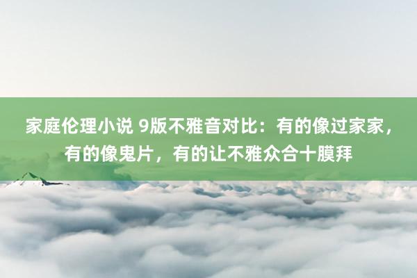 家庭伦理小说 9版不雅音对比：有的像过家家，有的像鬼片，有的让不雅众合十膜拜