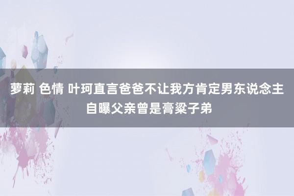 萝莉 色情 叶珂直言爸爸不让我方肯定男东说念主 自曝父亲曾是膏粱子弟