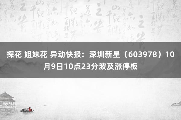 探花 姐妹花 异动快报：深圳新星（603978）10月9日10点23分波及涨停板