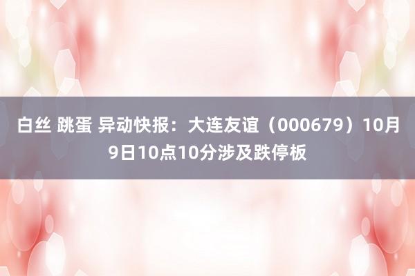 白丝 跳蛋 异动快报：大连友谊（000679）10月9日10点10分涉及跌停板