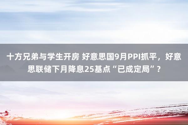 十方兄弟与学生开房 好意思国9月PPI抓平，好意思联储下月降息25基点“已成定局”？