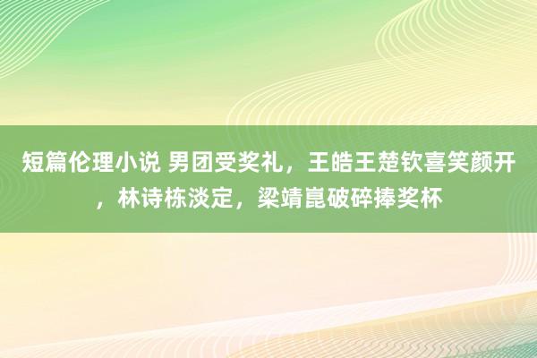 短篇伦理小说 男团受奖礼，王皓王楚钦喜笑颜开，林诗栋淡定，梁靖崑破碎捧奖杯