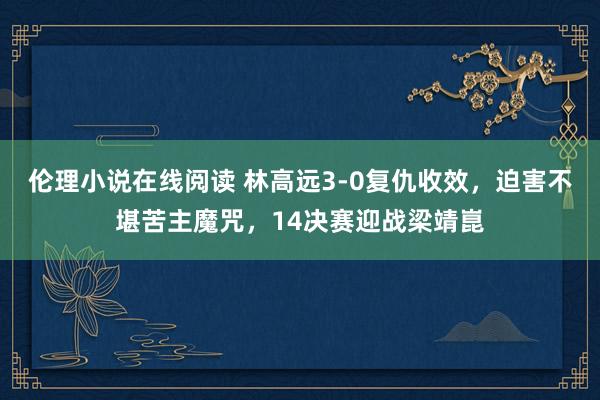 伦理小说在线阅读 林高远3-0复仇收效，迫害不堪苦主魔咒，14决赛迎战梁靖崑