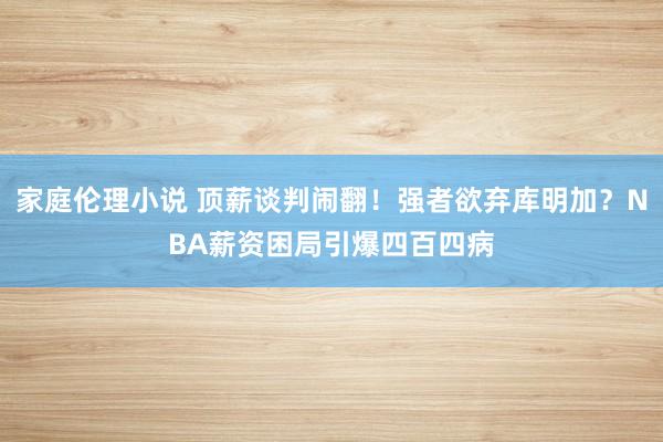 家庭伦理小说 顶薪谈判闹翻！强者欲弃库明加？NBA薪资困局引爆四百四病