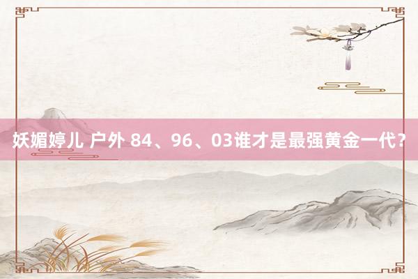 妖媚婷儿 户外 84、96、03谁才是最强黄金一代？