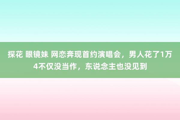 探花 眼镜妹 网恋奔现首约演唱会，男人花了1万4不仅没当作，东说念主也没见到