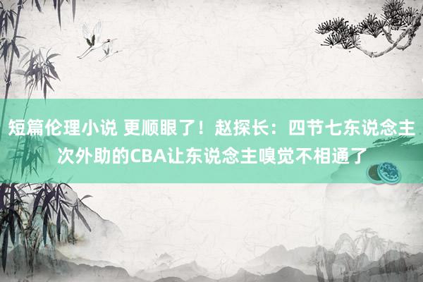 短篇伦理小说 更顺眼了！赵探长：四节七东说念主次外助的CBA让东说念主嗅觉不相通了