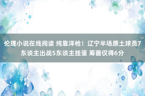 伦理小说在线阅读 纯靠洋枪！辽宁半场原土球员7东谈主出战5东谈主挂蛋 筹画仅得6分