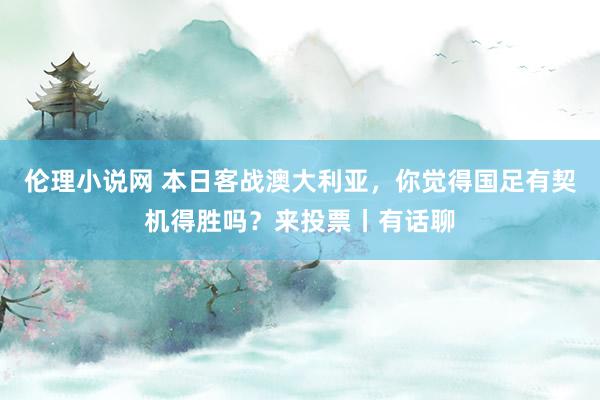 伦理小说网 本日客战澳大利亚，你觉得国足有契机得胜吗？来投票丨有话聊