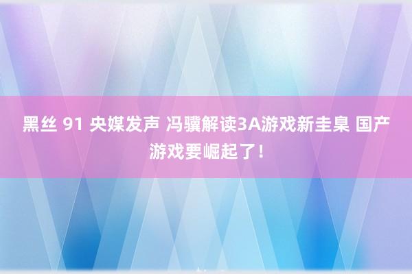 黑丝 91 央媒发声 冯骥解读3A游戏新圭臬 国产游戏要崛起了！