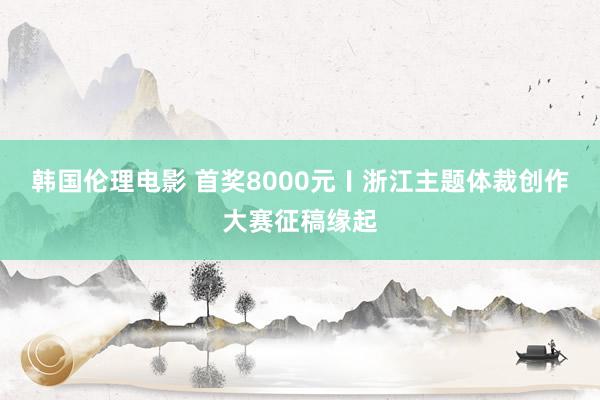 韩国伦理电影 首奖8000元〡浙江主题体裁创作大赛征稿缘起