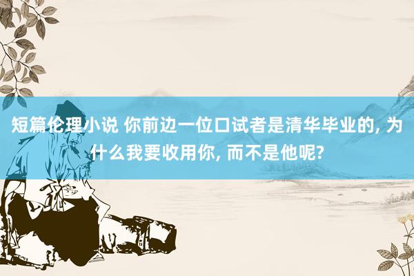 短篇伦理小说 你前边一位口试者是清华毕业的， 为什么我要收用你， 而不是他呢?