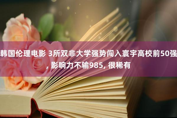 韩国伦理电影 3所双非大学强势闯入寰宇高校前50强， 影响力不输985， 很稀有