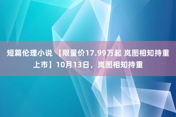 短篇伦理小说 【限量价17.99万起 岚图相知持重上市】10月13日，岚图相知持重