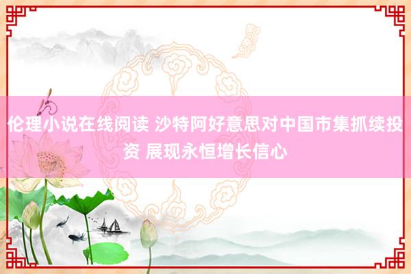 伦理小说在线阅读 沙特阿好意思对中国市集抓续投资 展现永恒增长信心