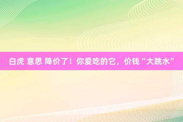 白虎 意思 降价了！你爱吃的它，价钱“大跳水”