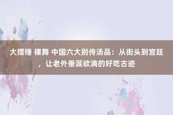 大摆锤 裸舞 中国六大别传汤品：从街头到宫廷，让老外垂涎欲滴的好吃古迹